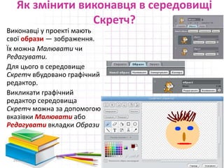 Як змінити виконавця в середовищі
Скретч?
29.04.2015 11
Виконавці у проекті мають
свої образи — зображення.
Їх можна Малювати чи
Редагувати.
Для цього в середовище
Скретч вбудовано графічний
редактор.
Викликати графічний
редактор середовища
Скретч можна за допомогою
вказівки Малювати або
Редагувати вкладки Образи
 