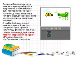 Для розробки проекту часто
використовують різні графічні
зображення, з якими можуть
бути пов'язані події на сцені.
Наприклад, якщо виконавець
Рибка торкається краю акваріума
має повернутись у зворотному
напрямку.
Є графічні зображення, які
використовують тільки для
створення сцени проекту,
наприклад, фон сцени або інше.
Образи виконавців, фон сцени і
графічні зображення на сцені є
об'єктами. Їх список
відображається під сценою
29.04.2015 16
 