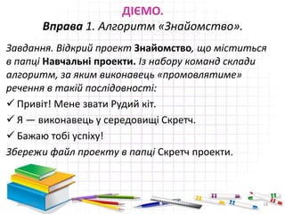 ДІЄМО.
Вправа 1. Алгоритм «Знайомство».
Завдання. Відкрий проект Знайомство, що міститься
в папці Навчальні проекти. Із набору команд склади
алгоритм, за яким виконавець «промовлятиме»
речення в такій послідовності:
 Привіт! Мене звати Рудий кіт.
 Я — виконавець у середовищі Скретч.
 Бажаю тобі успіху!
Збережи файл проекту в папці Скретч проекти.
29.04.2015 18
 