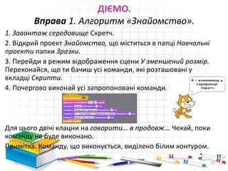 ДІЄМО.
Вправа 1. Алгоритм «Знайомство».
1. Завантаж середовище Скретч.
2. Відкрий проект Знайомство, що міститься в папці Навчальні
проекти папки Зразки.
3. Перейди в режим відображення сцени У зменшений розмір.
Переконайся, що ти бачиш усі команди, які розташовані у
вкладці Скрипти.
4. Почергово виконай усі запропоновані команди.
Для цього двічі клацни на говорити... в продовж... Чекай, поки
команду не буде виконано.
Примітка. Команду, що виконується, виділено білим контуром.
29.04.2015 19
 