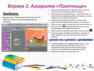 Вправа 2. Алгоритм «Помічниця»
Завдання.
Відкрий проект Помічниця, що міститься в папці
Навчальні проекти. Зміни вигляд виконавця
алгоритму.
29.04.2015 21
1. Завантаж середовище Скретч. Відкрий проект Помічниця,
що міститься в палці ЗразкиНавчальні проекти.
2. Зміни вигляд виконавця Помічниця — домалюй їй бант, що
загубився під час прибирання. Для цього перейди у вкладку
Образи та натисни кнопку Редагувати.
3. Скористайся інструментами Піпетка і Пензель, щоб
домалювати бант такого самого кольору, як на малюнку.
4. Натисни кнопку Гаразд і переконайся, що зміни збережено.
5. Натисни кнопку Переміщуй вказівник миші по сцені
так, щоб Помічниця прибрала всю кімнату.
6. Зупини виконання програми. Для цього натисни кнопку
7. Розглянь команди, які виконує виконавець. Поміркуй, які
події відбуваються на сцені, коли виконавець виконує
команди:
8. Спробуй передбачити, як відбуватимуться події на сцені,
коли в команді чекати 0,2 секунди зменшити час
очікування до 0. До якої групи можна віднести дану
команду? Як це відображено в середовищі Скретч?
9. Закрий вікно проекту, не зберігаючи змін.
 