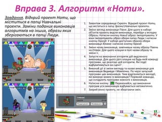 Вправа 3. Алгоритм «Ноти».
Завдання. Відкрий проект Ноти, що
міститься в папці Навчальні
проекти. Заміни поданих виконавців
алгоритмів на інших, образи яких
зберігаються в папці Люди.
1. Завантаж середовище Скретч. Відкрий проект Ноти,
що міститься в папці ЗразкиНавчальні проекти.
2. Зміни вигляд виконавця Півня. Для цього в наборі
об'єктів проекту виділи виконавця, перейди у вкладку
Образи. Натисни кнопку Новий образ: Імпортувати. У
вікні Імпортувати образ обери папку Люди і натисни
кнопку Гаразд. У наборі доступних образів обери
виконавця Юнака і натисни кнопку Гаразд.
3. Зміни назву виконавця, замінивши назву образу Півень
на Співак. Для цього клацни в полі назви образу та
зміни іі.
4. Запусти на виконання алгоритм дій виділеного
виконавця. Для цього ДВІЧІ клацни на будь-якій команді
програми, що реалізує цей алгоритм. Які події
відбуватимуться на сцені?
5. Виконай дії зі зміни вигляду та назви виконавця для
виконавців Ведмедя і Мавпочки. По черзі запускай
програми цих виконавців. Чим відрізняються мелодії,
які виконує кожен із виконавців? Порівняй команди,
що складають програми кожного з виконавців.
6. Натисни кнопку Переконайся, що виконання
програм усіх виконавців відбувається автоматично.
7. Закрий вікно проекту, не зберігаючи змін.
29.04.2015 22
 