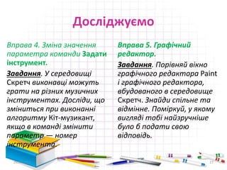 Досліджуємо
Вправа 4. Зміна значення
параметра команди Задати
інструмент.
Завдання. У середовищі
Скретч виконавці можуть
грати на різних музичних
інструментах. Досліди, що
зміниться при виконанні
алгоритму Кіт-музикант,
якщо в команді змінити
параметр — номер
інструмента.
Вправа 5. Графічний
редактор.
Завдання. Порівняй вікно
графічного редактора Paіnt
і графічного редактора,
вбудованого в середовище
Скретч. Знайди спільне та
відмінне. Поміркуй, у якому
вигляді тобі найзручніше
було б подати свою
відповідь.
29.04.2015 27
 