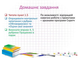 Домашнє завдання
 Читати пункт 1.5
 Опрацювати контрольні
запитання з рубрик
«Обговорюємо» та
«Оціни свої знання»
 Виконати вправи 4, 5
рубрики Працюємо в
парах
По можливості: відпрацюй
навички роботи з проектами
– зразками програми Скретч
29.04.2015 31
 