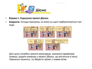 • Вправа 1. Редагуємо проект Діалог.
• Завдання. Склади програму, за якою на сцені відбуватимуться такі
події.
Для цього потрібно змінити виконавців, значення параметрів
команд і додати команди у проекті Діалог, що міститься в папці
Навчальні проекти, та зберегти проект з новим ім'ям.
 