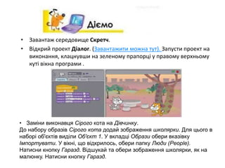 • Завантаж середовище Скретч.
• Відкрий проект Діалог. (Завантажити можна тут). Запусти проект на
виконання, клацнувши на зеленому прапорці у правому верхньому
куті вікна програми .
• Заміни виконавця Сірого кота на Дівчинку.
До набору образів Сірого кота додай зображення школярки. Для цього в
наборі об'єктів виділи Об'єкт 1. У вкладці Образи обери вказівку
Імпортувати. У вікні, що відкрилось, обери папку Люди (People).
Натисни кнопку Гаразд. Відшукай та обери зображення школярки, як на
малюнку. Натисни кнопку Гаразд.
 