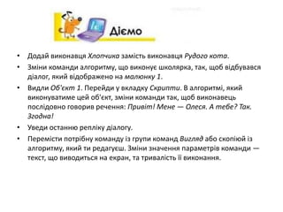 • Додай виконавця Хлопчика замість виконавця Рудого кота.
• Зміни команди алгоритму, що виконує школярка, так, щоб відбувався
діалог, який відображено на малюнку 1.
• Видли Об'єкт 1. Перейди у вкладку Скрипти. В алгоритмі, який
виконуватиме цей об'єкт, зміни команди так, щоб виконавець
послідовно говорив речення: Привіт! Мене — Олеся. А тебе? Так.
Згодна!
• Уведи останню репліку діалогу.
• Перемісти потрібну команду із групи команд Вигляд або скопіюй із
алгоритму, який ти редагуєш. Зміни значення параметрів команди —
текст, що виводиться на екран, та тривалість її виконання.
 