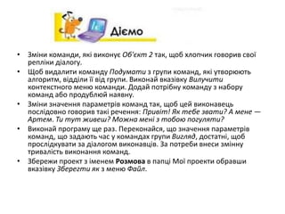• Зміни команди, які виконує Об'єкт 2 так, щоб хлопчик говорив свої
репліки діалогу.
• Щоб видалити команду Подумати з групи команд, які утворюють
алгоритм, відділи її від групи. Виконай вказівку Вилучити
контекстного меню команди. Додай потрібну команду з набору
команд або продублюй наявну.
• Зміни значення параметрів команд так, щоб цей виконавець
послідовно говорив такі речення: Привіт! Як тебе звати? А мене —
Артем. Ти тут живеш? Можна мені з тобою погуляти?
• Виконай програму ще раз. Переконайся, що значення параметрів
команд, що задають час у командах групи Вигляд, достатні, щоб
прослідкувати за діалогом виконавців. За потреби внеси змінну
тривалість виконання команд.
• Збережи проект з іменем Розмова в папці Мої проекти обравши
вказівку Зберегти як з меню Файл.
 