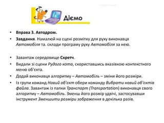 • Вправа 3. Автодром.
• Завдання. Намалюй на сцені розмітку для руху виконавця
Автомобіля та. склади програму руху Автомобіля за нею.
• Завантаж середовище Скретч.
• Видали зі сцени Рудого кота, скориставшись вказівкою контекстного
меню об'єкта.
• Додай виконавця алгоритму – Автомобіль – зміни його розміри.
• Із групи команд Новий об'єкт обери команду Вибрати новий об'єктів
файла. Завантаж із папки Транспорт (Transportation) виконавця свого
алгоритму – Автомобіль. Зменш його розмір удвічі, застосувавши
інструмент Зменшити розміри зображення в декілька разів.
 
