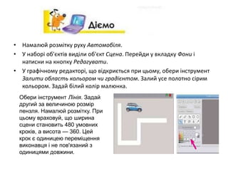 • Намалюй розмітку руху Автомобіля.
• У наборі об'єктів виділи об'єкт Сцена. Перейди у вкладку Фони і
натисни на кнопку Редагувати.
• У графічному редакторі, що відкриється при цьому, обери інструмент
Залити область кольором чи градієнтом. Залий усе полотно сірим
кольором. Задай білий колір малюнка.
Обери інструмент Лінія. Задай
другий за величиною розмір
пензля. Намалюй розмітку. При
цьому враховуй, що ширина
сцени становить 480 умовних
кроків, а висота — 360. Цей
крок є одиницею переміщення
виконавця і не пов'язаний з
одиницями довжини.
 
