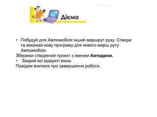 • Побудуй для Автомобіля інший маршрут руху. Створи
та виконай нову програму для нового марш руту
Автомобіля.
Збережи створений проект з іменем Автодром.
• Закрий всі відкриті вікна.
Повідом вчителя про завершення роботи.
 