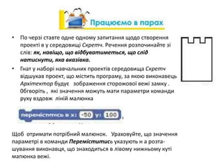• По черзі ставте одне одному запитання щодо створення
проекті в у середовищі Скретч. Речення розпочинайте зі
слів: як, навіщо, що відбуватиметься, що слід
натиснути, яка вказівка.
• Гнат у наборі навчальних проектів середовища Скретч
відшукав проект, що містить програму, за якою виконавець
Архітектор будує зображення сторожової вежі замку .
0бгворіть , які значення можуть мати параметри команди
руху вздовж ліній малюнка
Щоб отримати потрібний малюнок. Ураховуйте, що значення
параметрі в команди Переміститись указують н а розта-
шування виконавця, що знаходиться в лівому нижньому куті
мапюнка вежі.
 
