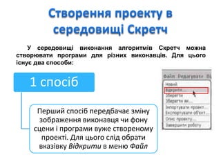 У середовищі виконання алгоритмів Скретч можна
створювати програми для різних виконавців. Для цього
існує два способи:
1 спосіб
Перший спосіб передбачає зміну
зображення виконавця чи фону
сцени і програми вуже створеному
проекті. Для цього слід обрати
вказівку Відкрити в меню Файл
 