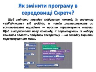 Щоб змінити порядок слідування команд, їх спочатку
«від'єднують» від сусідніх, а потім розташовують за
встановленим порядком — просто перетягують мишею.
Щоб використати нову команду, її переміщують із набору
команд в область побудови алгоритму — на вкладку Скрипти
перетягуванням миші.
 