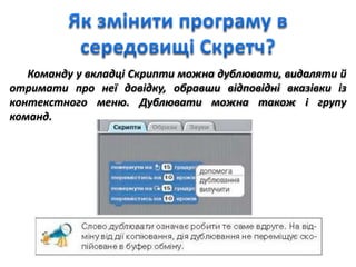 Команду у вкладці Скрипти можна дублювати, видаляти й
отримати про неї довідку, обравши відповідні вказівки із
контекстного меню. Дублювати можна також і групу
команд.
 