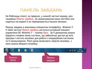 urok-informatiku.ru
На Робочому столі, як правило, у нижній частині екрана, роз-
ташована Панель завдань. За замовчуванням вона постійно зна-
ходиться на екрані й не перекривається іншими вікнами.
Панель завдань е важливим елементом інтерфейсу WINDOWS 7.
У лівій частині Панелі завдань міститься основний елемент
управління ОС WINDOWS 7 — кнопка Пуск. За її допомогою можна
відкрити головне меню системи, що забезпечує доступ до всіх
програм і містить вказівки для роботи з операційною системою
та її налаштування. Різні меню включають перелік вказівок, з
яких можна обирати потрібну.
Кнопка
ПУСК
Панель
завдань
 