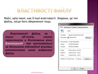 urok-informatiku.ru
Властивості файлу, як і
інших об’єктів, можна
переглянути в діалоговому вікні
Властивості, яке викликається
за допомогою відповідної вказівки
контекстного меню вибраного
файлу.
Файл, крім імені, має й інші властивості. Зокрема, це тип
файлу, місце його збереження тощо.
 