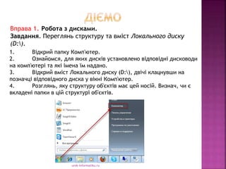 urok-informatiku.ru
1. Відкрий папку Комп'ютер.
2. Ознайомся, для яких дисків установлено відповідні дисководи
на комп'ютері та які імена їм надано.
3. Відкрий вміст Локального диску (D:), двічі клацнувши на
позначці відповідного диска у вікні Комп'ютер.
4. Розглянь, яку структуру об'єктів має цей носій. Визнач, чи є
вкладені папки в цій структурі об'єктів.
Вправа 1. Робота з дисками.
Завдання. Переглянь структуру та вміст Локального диску
(D:).
 