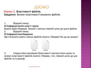 urok-informatiku.ru
1. Відкрий папку:
D:Інформатика6 клас1 група
Виділи файл Вправа2. Визнач і запиши повний шлях до цього файла.
2. Відкрий папку:
D:ІнформатикаЗавдання
Що спільного мають значки файлів Анкета і Вправа? На що це вказує?
3. Скористайся вказівкою Властивості контекстного меню та
визнач властивості файлів Анкета і Вправа, тип, повний шлях до цих
файлів та їх розмір.
Вправа 2. Властивості файлів.
Завдання. Визнач властивості вказаних файлів.
 