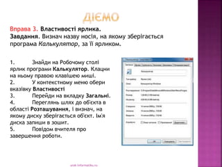 urok-informatiku.ru
1. Знайди на Робочому столі
ярлик програми Калькулятор. Клацни
на ньому правою клавішею миші.
2. У контекстному меню обери
вказівку Властивості
3. Перейди на вкладку Загальні.
4. Переглянь шлях до об'єкта в
області Розташування, і визнач, на
якому диску зберігається об'єкт. Ім'я
диска запиши в зошит.
5. Повідом вчителя про
завершення роботи.
Вправа 3. Властивості ярлика.
Завдання. Визнач назву носія, на якому зберігається
програма Калькулятор, за її ярликом.
 