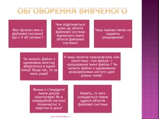 urok-informatiku.ru
Яке признач енн я
файлової системи?
Що є її об' єктами ?
Чим відрізняється
шлях до об'єкта
файлової системи
відпоєного імені
об'єкта файлової
системи?
Чому іменам папок не
надають
розширення?
Чи можуть файли з
однаковим вмістом
зберігатися в одній
папці? Якщо так, то за
яких умов?
У чому полягає взаємозв'язок між
поняттями «тип файла» і
«розширення імені файла»? Чи
можуть файли з однаковими
розширеннями містити дані
різних типів?
Якими є стандартні
імена дисків
комп'ютера? Як в
операційній системі
позначаєтьс я
жорстки й диск?
Назвіть, із чого
складається повна
адреса об'єктів
файлової системи
 