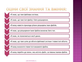 urok-informatiku.ru
•Я знаю, що таке файлова система.
•Я знаю, що таке ім'я файлу і його розширення.
•Я можу навести приклади різних розширень імен файлів.
•Я знаю, що розширення імені файла визначає його тип.
•Я знаю, як позначаються носії даних.
•Я знаю, що таке шлях до об'єкта файлової системи і повне ім'я об'єкта.
•Я можу визначити повне ім'я вказаного файла.
•Я можу перейти до папки, яка містить файл, за повним іменем файла.
 