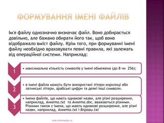 Ім'я файлу однозначно визначає файл. Воно добирається
довільно, але бажано обирати його так, щоб воно
відображало вміст файлу. Крім того, при формуванні імені
файлу необхідно враховувати певні правила, які залежать
від операційної системи. Наприклад:
urok-informatiku.ru
1
• максимальна кількість символів у імені обмежена (до 8 чи 256);
2
• в імені файла можуть бути використані літери кирилиці або
латинські літери, арабські цифри та деякі інші символи.
3
• Імена файлів, що мають однакові назви, але різні розширення,
наприклад, Анкета.txt та Анкета.dос, вважаються різними.
Різними також є імена, що мають однакові розширення, але різні
назви, наприклад, Анкета.txt і Вправи.txt
 