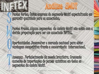 Pontos fortes: Única empresa do segmento têxtil especializada em
       garantir qualidade para os associados;

       Pontos fracos: Alguns segmentos da cadeia têxtil não estão com a
       devida preparação para ser um associado INFTEX;

       Oportunidades :Desenvolver o mercado nacional para obter
       vantagem competitiva frente a concorrência internacional;

       Ameaças : Fortalecimento da moeda brasileira, Crescente
       aumento de importações de países asiáticos em todos os
       segmentos da cadeia têxtil.
30/03/2011                 Business Plan - Plano de Marketing             9
 
