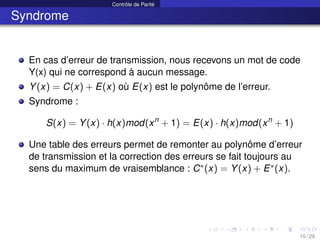 Contrôle de Parité
Syndrome
En cas d’erreur de transmission, nous recevons un mot de code
Y(x) qui ne correspond à aucun message.
Y(x) = C(x) + E(x) où E(x) est le polynôme de l’erreur.
Syndrome :
S(x) = Y(x) · h(x)mod(xn
+ 1) = E(x) · h(x)mod(xn
+ 1)
Une table des erreurs permet de remonter au polynôme d’erreur
de transmission et la correction des erreurs se fait toujours au
sens du maximum de vraisemblance : C∗(x) = Y(x) + E∗(x).
10 / 29
 