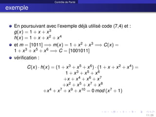 Contrôle de Parité
exemple
En poursuivant avec l’exemple déjà utilisé code (7,4) et :
g(x) = 1 + x + x3
h(x) = 1 + x + x2 + x4
et m = [1011] =⇒ m(x) = 1 + x2 + x3 =⇒ C(x) =
1 + x3 + x5 + x6 =⇒ C = [1001011]
vérification :
C(x) · h(x) = (1 + x3 + x5 + x6) · (1 + x + x2 + x4) =
1 + x3 + x5 + x6
+x + x4 + x6 + x7
+x2 + x5 + x7 + x8
+x4 + x7 + x9 + x10 = 0 mod (x7 + 1)
11 / 29
 
