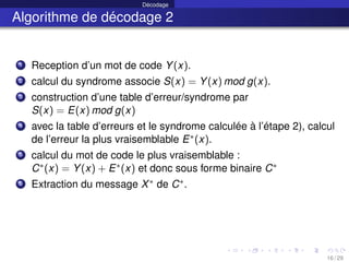 Décodage
Algorithme de décodage 2
1 Reception d’un mot de code Y(x).
2 calcul du syndrome associe S(x) = Y(x) mod g(x).
3 construction d’une table d’erreur/syndrome par
S(x) = E(x) mod g(x)
4 avec la table d’erreurs et le syndrome calculée à l’étape 2), calcul
de l’erreur la plus vraisemblable E∗(x).
5 calcul du mot de code le plus vraisemblable :
C∗(x) = Y(x) + E∗(x) et donc sous forme binaire C∗
6 Extraction du message X∗ de C∗.
16 / 29
 