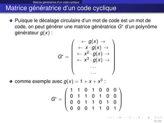 Matrice génératrice d’un code cyclique
Matrice génératrice d’un code cyclique
Puisque le décalage circulaire d’un mot de code est un mot de
code, on peut générer une matrice génératrice G∗ d’un polynôme
générateur g(x) :
G∗
=








← g(x) →
← x · g(x) →
← x2 · g(x) →
← x3 · g(x) →
. . .
. . .








comme exemple avec g(x) = 1 + x + x3 :
G∗
=




1 1 0 1 0 0 0
0 1 1 0 1 0 0
0 0 1 1 0 1 0
0 0 0 1 1 0 1




19 / 29
 