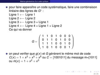 Matrice génératrice d’un code cyclique
pour faire apparaître un code systématique, faire une combinaison
linéaire des lignes de G∗ :
Ligne 1 ←− Ligne 1
Ligne 2 ←− Ligne 2
Ligne 3 ←− Ligne 3 + Ligne 1
Ligne 4 ←− Ligne 4 + Ligne 1 + Ligne 2
Ce qui va donner
G =




1 1 0 1 0 0 0
0 1 1 0 1 0 0
1 1 1 0 0 1 0
1 0 1 0 0 0 1




on peut verifier que g(x) et G génèrent le même mot de code
C(x) = 1 + x3 + x5 + x6 ou C = [1001011] du message m=[1011]
ou m(x) = 1 + x2 + x3
20 / 29
 