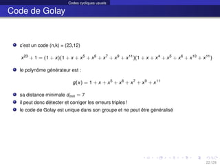 Codes cycliques usuels
Code de Golay
c’est un code (n,k) = (23,12)
x23
+ 1 = (1 + x)(1 + x + x5
+ x6
+ x7
+ x9
+ x11
)(1 + x + x4
+ x5
+ x6
+ x10
+ x11
)
le polynôme générateur est :
g(x) = 1 + x + x5
+ x6
+ x7
+ x9
+ x11
sa distance minimale dmin = 7
il peut donc détecter et corriger les erreurs triples !
le code de Golay est unique dans son groupe et ne peut être généralisé
22 / 29
 