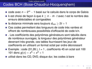 Codes cycliques usuels
Codes BCH (Bose-Chaudrui-Hocquenqhem)
code avec n = 2m − 1 basé sur le calcule dans le corps de Galois
k est choisi de façon à que k ≥ n − m · t avec t est le nombre des
erreurs détéctables et corrigeables
la distance minimale sera toujours dmin ≥ 2t + 1
Ces codes permettent des longueurs de code très variées et
offrent de nombreuses possibilités d’efficacité de code k/n.
. Les coefficients des polynômes générateurs sont tabulés dans
de nombreux ouvrages, la longueur des polynômes générateur
devenant très grande, ces tables fournissent les jeux de
coefficients en utilisant un format octal par ordre décroissant
Exemple : code (31,26 ), t = 1 , coefficients 45 en octal soit 100
101 donc g(x) = x5 + x2 + 1
utilisé dans les CD, DVD, disque dur, les codes à bare
23 / 29
 