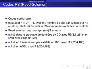 Codes cycliques usuels
Codes RS (Reed-Solomon)
Codes non binaire
n=k+2t et n = 2m − 1. avec m : nombre de bits par symbole et k :
nb de symbole d’information. 2t=nombre de symboles de controle
Reed solomon peut corriger (n-k)/2 erreurs
utilisé dans le stockage de données en CD avec RS(32, 28) et en
DVD avec RS(182,172)
utilisé en transmission par satellite en DVB avec RS( 204,188)
utilisé en ADSL avec RS(204,188)
24 / 29
 