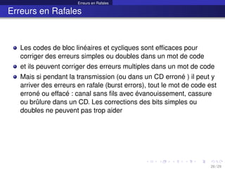 Erreurs en Rafales
Erreurs en Rafales
Les codes de bloc linéaires et cycliques sont efficaces pour
corriger des erreurs simples ou doubles dans un mot de code
et ils peuvent corriger des erreurs multiples dans un mot de code
Mais si pendant la transmission (ou dans un CD erroné ) il peut y
arriver des erreurs en rafale (burst errors), tout le mot de code est
erroné ou effacé : canal sans fils avec évanouissement, cassure
ou brûlure dans un CD. Les corrections des bits simples ou
doubles ne peuvent pas trop aider
26 / 29
 