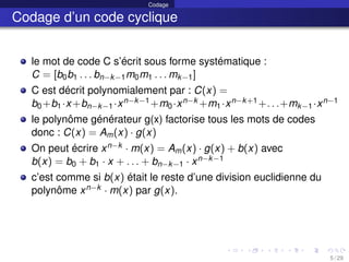 Codage
Codage d’un code cyclique
le mot de code C s’écrit sous forme systématique :
C = [b0b1 . . . bn−k−1m0m1 . . . mk−1]
C est décrit polynomialement par : C(x) =
b0+b1·x+bn−k−1·xn−k−1+m0·xn−k +m1·xn−k+1+. . .+mk−1·xn−1
le polynôme générateur g(x) factorise tous les mots de codes
donc : C(x) = Am(x) · g(x)
On peut écrire xn−k · m(x) = Am(x) · g(x) + b(x) avec
b(x) = b0 + b1 · x + . . . + bn−k−1 · xn−k−1
c’est comme si b(x) était le reste d’une division euclidienne du
polynôme xn−k · m(x) par g(x).
5 / 29
 