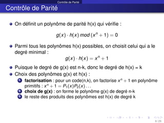 Contrôle de Parité
Contrôle de Parité
On définit un polynôme de parité h(x) qui vérifie :
g(x) · h(x) mod (xn
+ 1) = 0
Parmi tous les polynômes h(x) possibles, on choisit celui qui a le
degré minimal :
g(x) · h(x) = xn
+ 1
Puisque le degré de g(x) est n-k, donc le degré de h(x) = k
Choix des polynômes g(x) et h(x) :
1 factorisation : pour un code(n,k), on factorise xn
+ 1 en polynôme
primitifs : xn
+ 1 = P1(x)P2(x) . . .
2 choix de g(x) : on forme le polynôme g(x) de degré n-k
3 le reste des produits des polynômes est h(x) de degré k
8 / 29
 