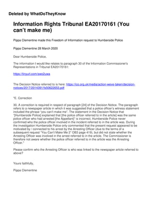 Deleted by WhatDoTheyKnow
Information Rights Tribunal EA20170161 (You
can’t make me)
Pippa Clementine made this Freedom of Information request to Humberside Police
Pippa Clementine 28 March 2020
Dear Humberside Police,
The information I would like relates to paragraph 30 of the Information Commissioner's
Representations in Tribunal EA20170161:
https://tinyurl.com/swo2uwa
The Decision Notice referred to is here: https://ico.org.uk/media/action-weve-taken/decision-
notices/2017/2014391/fs50622653.pdf
"E. Correction
30. A correction is required in respect of paragraph [24] of the Decision Notice. The paragraph
refers to a newspaper article in which it was suggested that a police officer’s witness statement
included the phrase “you can’t make me”. The statement in the Decision Notice that
“[Humberside Police] explained that [the police officer referred to in the article] was the same
police officer who had arrested [the Appellant]” is incorrect. Humberside Police never
confirmed who the police officer involved in the incident referred to in the article was. During
the investigation Humberside Police only commented that the present request appeared to be
motivated by / connected to his arrest by the Arresting Officer (due to the terms of a
subsequent request “You Can’t Make Me 2” OB3 page 419), but did not state whether the
Arresting Officer was involved in the arrest referred to in the article. The Commissioner is
therefore not aware whether the police officer referred to in the article was the Arresting
Officer."
Please confirm who the Arresting Officer is who was linked to the newspaper article referred to
above?
Yours faithfully,
Pippa Clementine
 