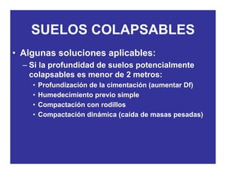 SUELOS COLAPSABLESSUELOS COLAPSABLES
• Algunas soluciones aplicables:Algunas soluciones aplicables:
– Si la profundidad de suelos potencialmente
colapsables es menor de 2 metros:colapsables es menor de 2 metros:
• Profundización de la cimentación (aumentar Df)
• Humedecimiento previo simplep p
• Compactación con rodillos
• Compactación dinámica (caída de masas pesadas)
 