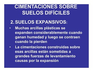 CIMENTACIONES SOBRE
SUELOS DIFÍCILESSUELOS DIFÍCILES
2 SUELOS EXPANSIVOS:2.SUELOS EXPANSIVOS:
• Muchas arcillas plásticas se
d id bl t dexpanden considerablemente cuando
ganan humedad y luego se contraen
d l i dcuando la pierden
• La cimentaciones construidas sobre
esas arcillas están sometidas a
grandes fuerzas de levantamiento
causas por la expansión
 