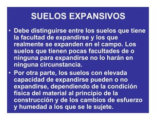 SUELOS EXPANSIVOS
• Debe distinguirse entre los suelos que tiene
la facultad de expandirse y los quela facultad de expandirse y los que
realmente se expanden en el campo. Los
suelos que tienen pocas facultades de osuelos que tienen pocas facultades de o
ninguna para expandirse no lo harán en
ninguna circunstancia.g
• Por otra parte, los suelos con elevada
capacidad de expandirse pueden o nop p p
expandirse, dependiendo de la condición
física del material al principio de la
t ió d l bi d fconstrucción y de los cambios de esfuerzo
y humedad a los que se le sujete.
 