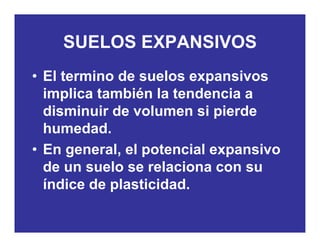 SUELOS EXPANSIVOS
• El termino de suelos expansivos
SUELOS EXPANSIVOS
• El termino de suelos expansivos
implica también la tendencia a
di i i d l i i ddisminuir de volumen si pierde
humedad.
• En general, el potencial expansivo
de un suelo se relaciona con sude un suelo se relaciona con su
índice de plasticidad.
 