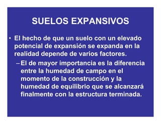 SUELOS EXPANSIVOS
• El hecho de que un suelo con un elevado
SUELOS EXPANSIVOS
• El hecho de que un suelo con un elevado
potencial de expansión se expanda en la
realidad depende de varios factoresrealidad depende de varios factores.
–El de mayor importancia es la diferencia
entre la humedad de campo en elentre la humedad de campo en el
momento de la construcción y la
humedad de equilibrio que se alcanzaráhumedad de equilibrio que se alcanzará
finalmente con la estructura terminada.
 