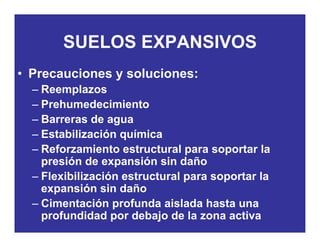 SUELOS EXPANSIVOSSUELOS EXPANSIVOS
• Precauciones y soluciones:Precauciones y soluciones:
– Reemplazos
– PrehumedecimientoPrehumedecimiento
– Barreras de agua
– Estabilización químicaq
– Reforzamiento estructural para soportar la
presión de expansión sin daño
– Flexibilización estructural para soportar la
expansión sin daño
Cimentación profunda aislada hasta una– Cimentación profunda aislada hasta una
profundidad por debajo de la zona activa
 