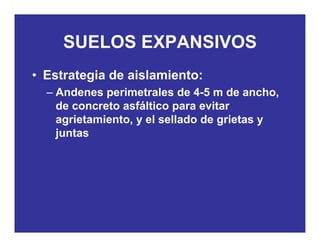 SUELOS EXPANSIVOSSUELOS EXPANSIVOS
• Estrategia de aislamiento:Estrategia de aislamiento:
– Andenes perimetrales de 4-5 m de ancho,
de concreto asfáltico para evitarde concreto asfáltico para evitar
agrietamiento, y el sellado de grietas y
juntasj
 