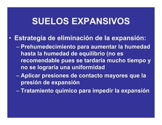 SUELOS EXPANSIVOSSUELOS EXPANSIVOS
• Estrategia de eliminación de la expansión:Estrategia de eliminación de la expansión:
– Prehumedecimiento para aumentar la humedad
hasta la humedad de equilibrio (no eshasta la humedad de equilibrio (no es
recomendable pues se tardaría mucho tiempo y
no se lograría una uniformidadg
– Aplicar presiones de contacto mayores que la
presión de expansión
– Tratamiento químico para impedir la expansión
 
