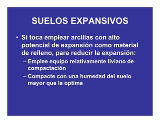 SUELOS EXPANSIVOSSUELOS EXPANSIVOS
• Si toca emplear arcillas con altoSi toca emplear arcillas con alto
potencial de expansión como material
de relleno para reducir la expansión:de relleno, para reducir la expansión:
– Emplee equipo relativamente liviano de
compactacióncompactación
– Compacte con una humedad del suelo
mayor que la optimamayor que la optima
 
