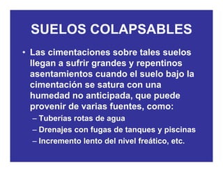SUELOS COLAPSABLESSUELOS COLAPSABLES
• Las cimentaciones sobre tales suelosLas cimentaciones sobre tales suelos
llegan a sufrir grandes y repentinos
asentamientos cuando el suelo bajo laasentamientos cuando el suelo bajo la
cimentación se satura con una
humedad no anticipada que puedehumedad no anticipada, que puede
provenir de varias fuentes, como:
Tuberías rotas de agua– Tuberías rotas de agua
– Drenajes con fugas de tanques y piscinas
Incremento lento del nivel freático etc– Incremento lento del nivel freático, etc.
 